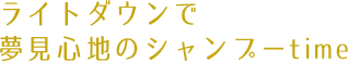 ライトダウンで
夢見心地のシャンプーtime